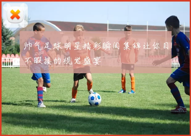 帅气足球明星精彩瞬间集锦让你目不暇接的视觉盛宴