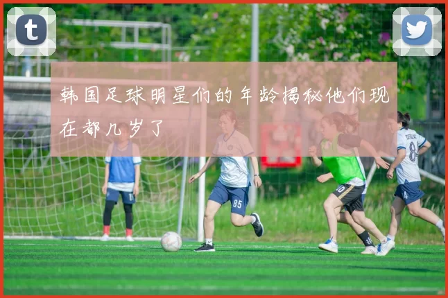 韩国足球明星们的年龄揭秘他们现在都几岁了