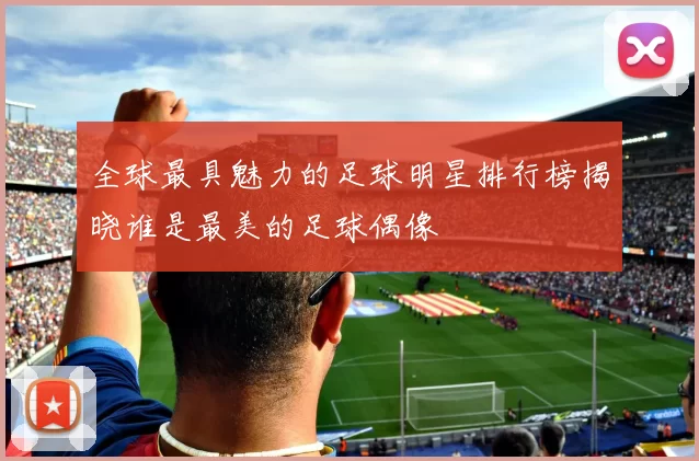 全球最具魅力的足球明星排行榜揭晓谁是最美的足球偶像