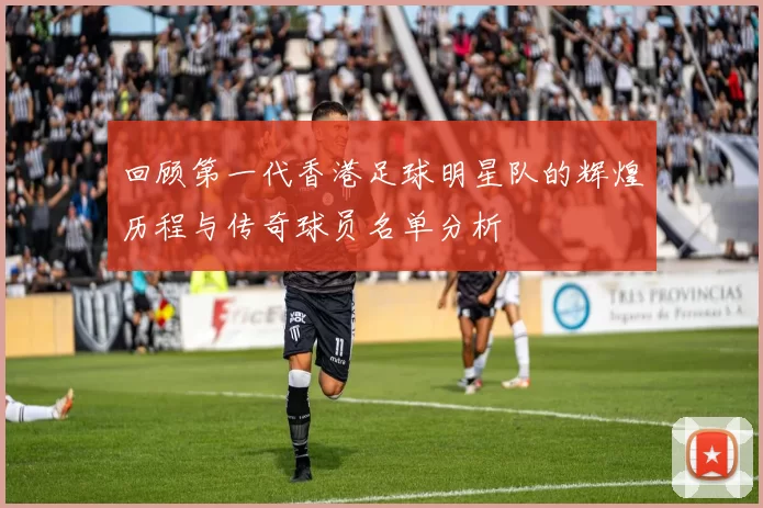 回顾第一代香港足球明星队的辉煌历程与传奇球员名单分析