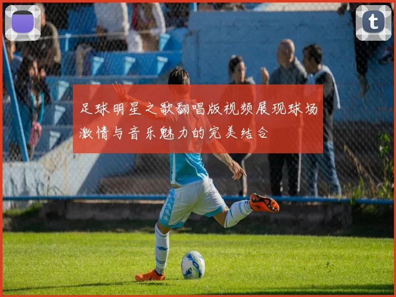 足球明星之歌翻唱版视频展现球场激情与音乐魅力的完美结合