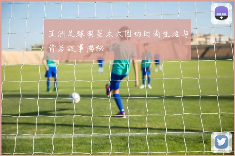 亚洲足球明星太太团的时尚生活与背后故事揭秘