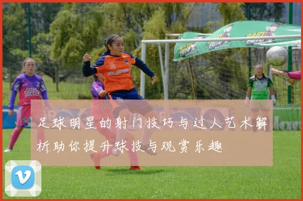 足球明星的射门技巧与过人艺术解析助你提升球技与观赏乐趣