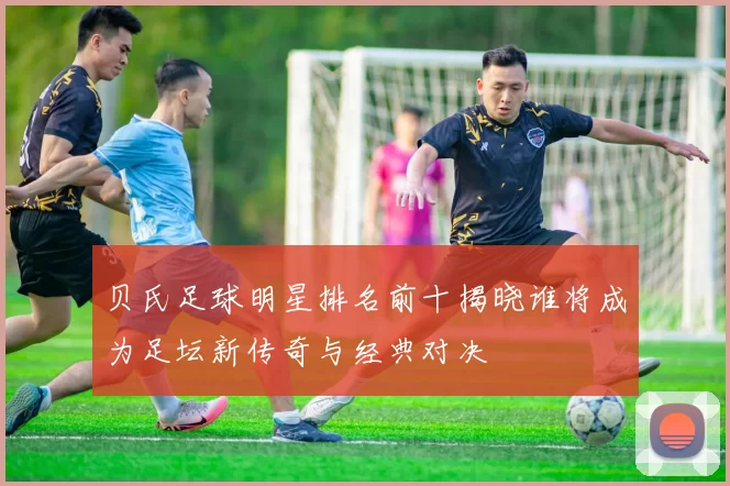 贝氏足球明星排名前十揭晓谁将成为足坛新传奇与经典对决