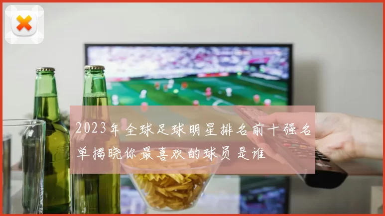 2023年全球足球明星排名前十强名单揭晓你最喜欢的球员是谁