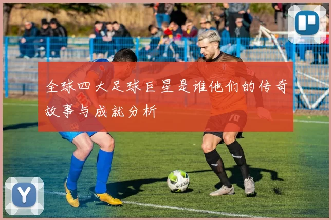 全球四大足球巨星是谁他们的传奇故事与成就分析