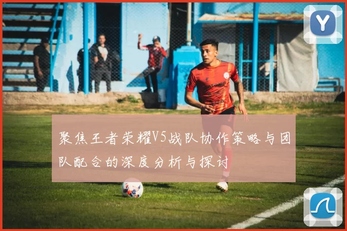 聚焦王者荣耀V5战队协作策略与团队配合的深度分析与探讨