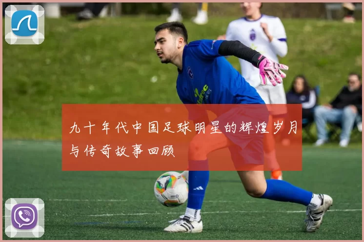 九十年代中国足球明星的辉煌岁月与传奇故事回顾