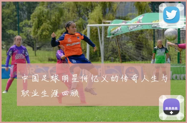 中国足球明星何忆义的传奇人生与职业生涯回顾
