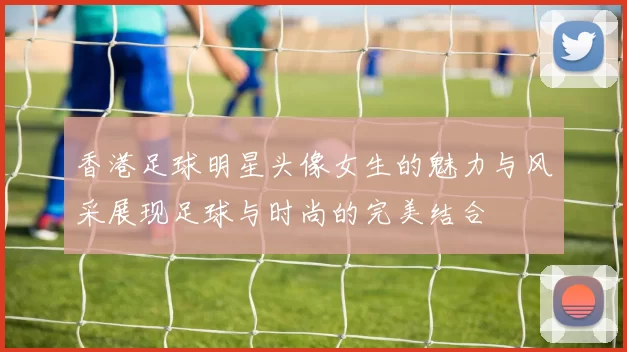 香港足球明星头像女生的魅力与风采展现足球与时尚的完美结合