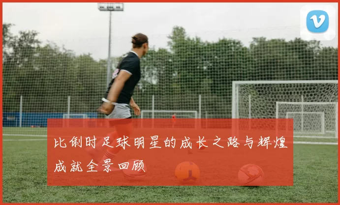 比俐时足球明星的成长之路与辉煌成就全景回顾