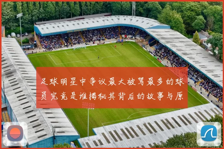 足球明星中争议最大被骂最多的球员究竟是谁揭秘其背后的故事与原因