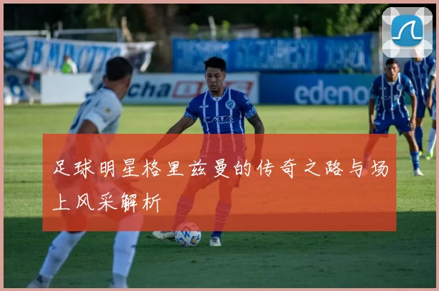 足球明星格里兹曼的传奇之路与场上风采解析