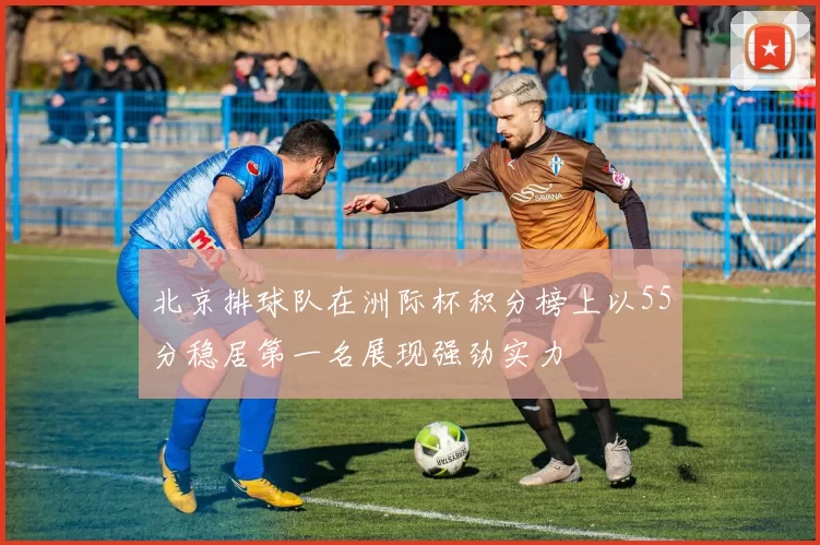 北京排球队在洲际杯积分榜上以55分稳居第一名展现强劲实力