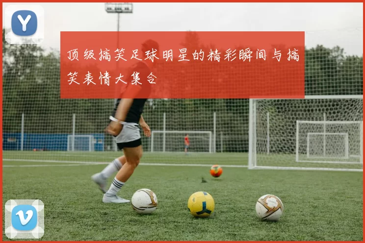 顶级搞笑足球明星的精彩瞬间与搞笑表情大集合