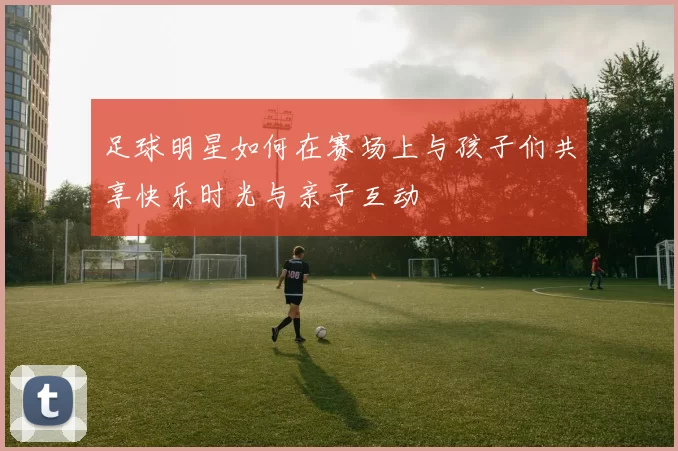 足球明星如何在赛场上与孩子们共享快乐时光与亲子互动