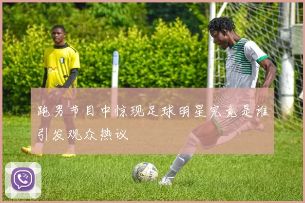 跑男节目中惊现足球明星究竟是谁引发观众热议