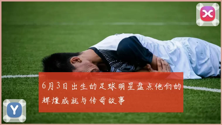 6月3日出生的足球明星盘点他们的辉煌成就与传奇故事