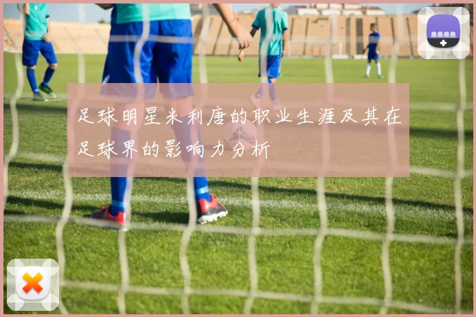 足球明星米利唐的职业生涯及其在足球界的影响力分析