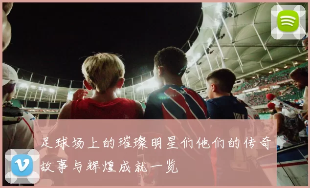 足球场上的璀璨明星们他们的传奇故事与辉煌成就一览