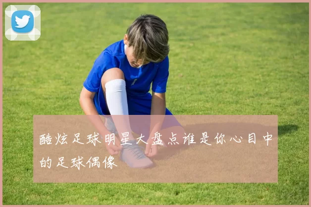 酷炫足球明星大盘点谁是你心目中的足球偶像
