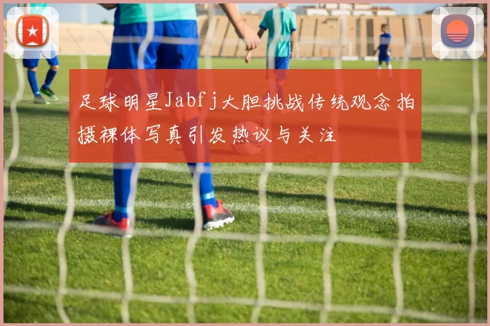 足球明星Jabfj大胆挑战传统观念拍摄裸体写真引发热议与关注