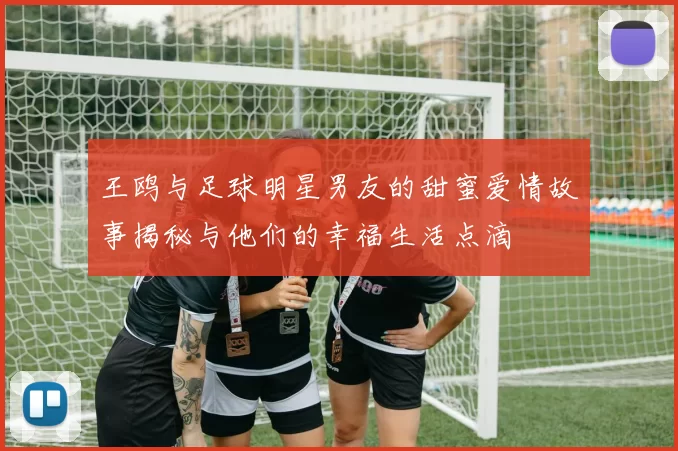 王鸥与足球明星男友的甜蜜爱情故事揭秘与他们的幸福生活点滴