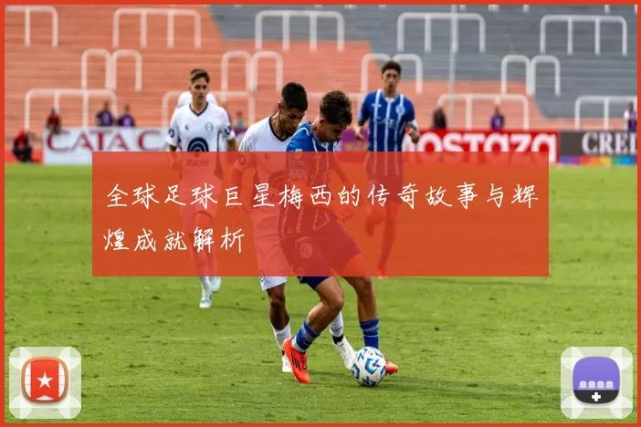 全球足球巨星梅西的传奇故事与辉煌成就解析