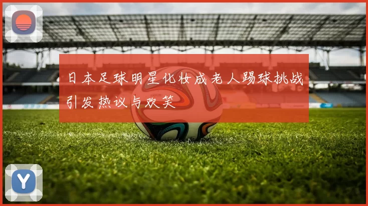 日本足球明星化妆成老人踢球挑战引发热议与欢笑