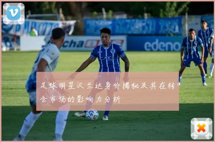 足球明星汉兰达身价揭秘及其在转会市场的影响力分析
