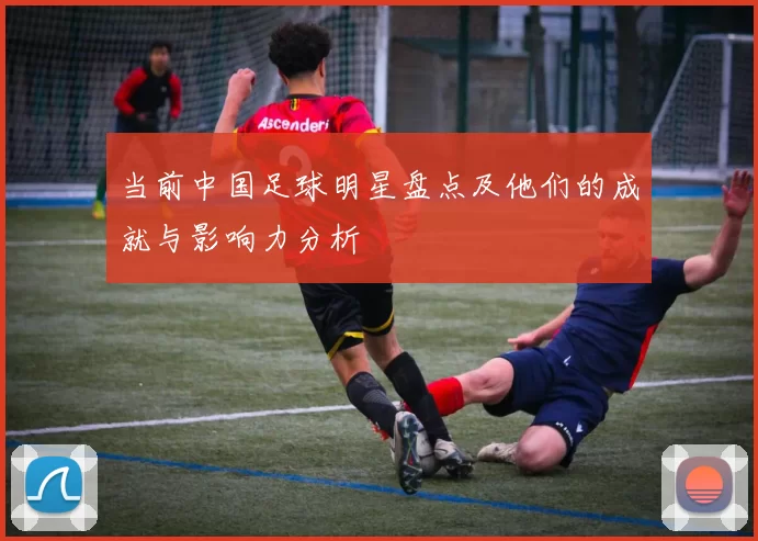 当前中国足球明星盘点及他们的成就与影响力分析